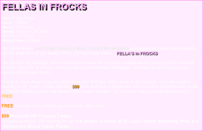 FELLAS in FROCKS 

Date: Friday Nights Doors: 5:00pm Meals: Till 9:00pm Shows: 9:30pm & 10:30pm DJ: From 11:30pm Venue Close: 3:00am

Our divine divas - Lexi Gaga, Missy La’Minx, Tequila Mockingbird and regular sequined special guests are the drag stars of our weekly FREE Comedy Drag Show.....FELLA’S in FROCKS.  The Queens hit the stage with 2 shows that include not only their exceptional lip syncing dance numbers, but they meet the  audience, invite guests up for chats and challenges.  Followed by DJ’s to keep you moving into the wee hours.  This is an ideal show if you are celebrating your Birthday, Hens, work or Social party.  If so we suggest booking a VIP Table.  Tables are only $99 each and seat 4 people and also include a complimentary bottle of French Sparkling Wine and Mixed Tapas platter to share.  Or if you are happy with general entry it’s FREE.  FREE General entry (standing) just arrive after 7pm 
$99 Premium VIP Cabaret Tables   Includes premium VIP seating for up to 4 people, a bottle of St Louis French Sparkling Wine & a Vietnamese Mixed Tapas Platter.