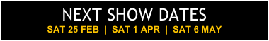 NEXT SHOW DATES SAT 25 FEB  |  SAT 1 APR  |  SAT 6 MAY